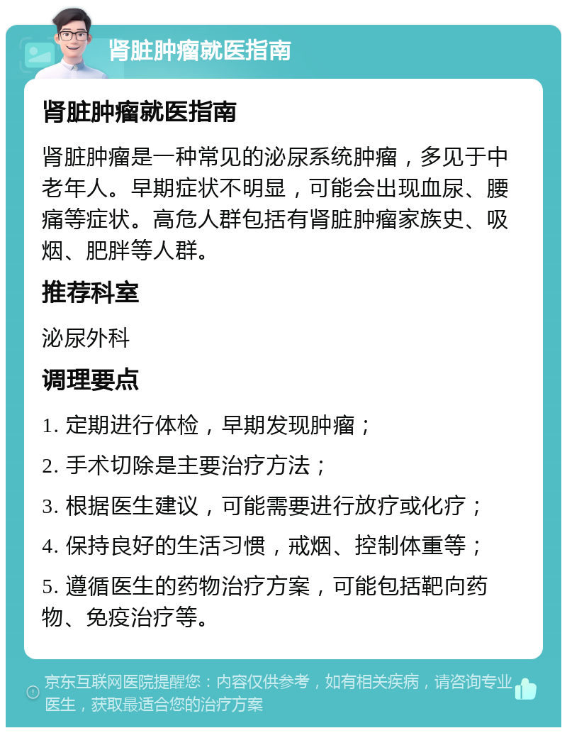 肾脏肿瘤就医指南 肾脏肿瘤就医指南 肾脏肿瘤是一种常见的泌尿系统肿瘤，多见于中老年人。早期症状不明显，可能会出现血尿、腰痛等症状。高危人群包括有肾脏肿瘤家族史、吸烟、肥胖等人群。 推荐科室 泌尿外科 调理要点 1. 定期进行体检，早期发现肿瘤； 2. 手术切除是主要治疗方法； 3. 根据医生建议，可能需要进行放疗或化疗； 4. 保持良好的生活习惯，戒烟、控制体重等； 5. 遵循医生的药物治疗方案，可能包括靶向药物、免疫治疗等。