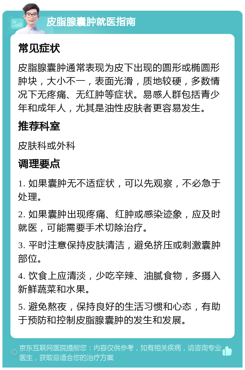 皮脂腺囊肿就医指南 常见症状 皮脂腺囊肿通常表现为皮下出现的圆形或椭圆形肿块，大小不一，表面光滑，质地较硬，多数情况下无疼痛、无红肿等症状。易感人群包括青少年和成年人，尤其是油性皮肤者更容易发生。 推荐科室 皮肤科或外科 调理要点 1. 如果囊肿无不适症状，可以先观察，不必急于处理。 2. 如果囊肿出现疼痛、红肿或感染迹象，应及时就医，可能需要手术切除治疗。 3. 平时注意保持皮肤清洁，避免挤压或刺激囊肿部位。 4. 饮食上应清淡，少吃辛辣、油腻食物，多摄入新鲜蔬菜和水果。 5. 避免熬夜，保持良好的生活习惯和心态，有助于预防和控制皮脂腺囊肿的发生和发展。