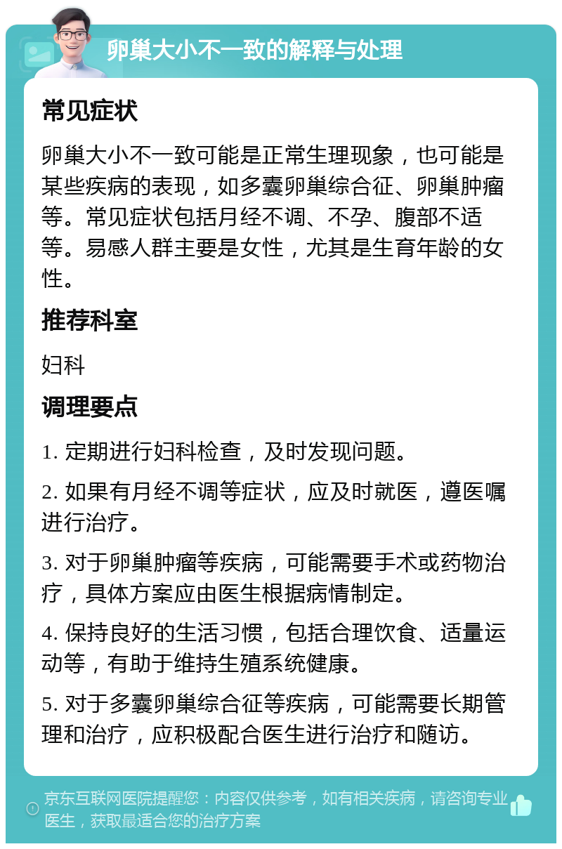 卵巢大小不一致的解释与处理 常见症状 卵巢大小不一致可能是正常生理现象，也可能是某些疾病的表现，如多囊卵巢综合征、卵巢肿瘤等。常见症状包括月经不调、不孕、腹部不适等。易感人群主要是女性，尤其是生育年龄的女性。 推荐科室 妇科 调理要点 1. 定期进行妇科检查，及时发现问题。 2. 如果有月经不调等症状，应及时就医，遵医嘱进行治疗。 3. 对于卵巢肿瘤等疾病，可能需要手术或药物治疗，具体方案应由医生根据病情制定。 4. 保持良好的生活习惯，包括合理饮食、适量运动等，有助于维持生殖系统健康。 5. 对于多囊卵巢综合征等疾病，可能需要长期管理和治疗，应积极配合医生进行治疗和随访。