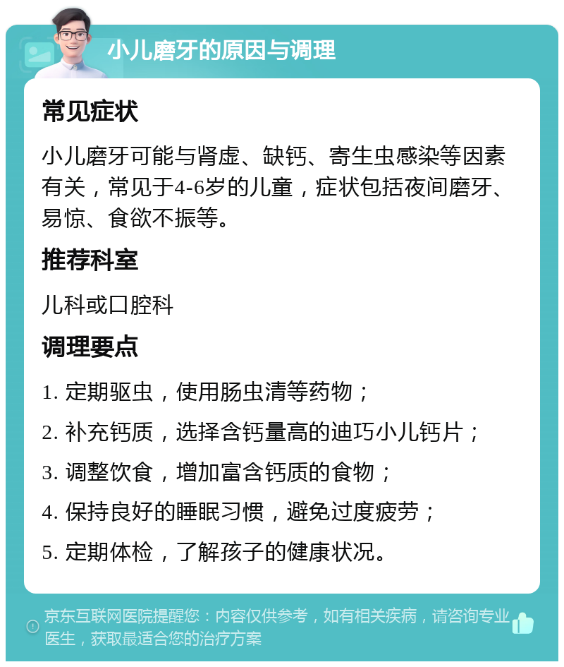 小儿磨牙的原因与调理 常见症状 小儿磨牙可能与肾虚、缺钙、寄生虫感染等因素有关，常见于4-6岁的儿童，症状包括夜间磨牙、易惊、食欲不振等。 推荐科室 儿科或口腔科 调理要点 1. 定期驱虫，使用肠虫清等药物； 2. 补充钙质，选择含钙量高的迪巧小儿钙片； 3. 调整饮食，增加富含钙质的食物； 4. 保持良好的睡眠习惯，避免过度疲劳； 5. 定期体检，了解孩子的健康状况。