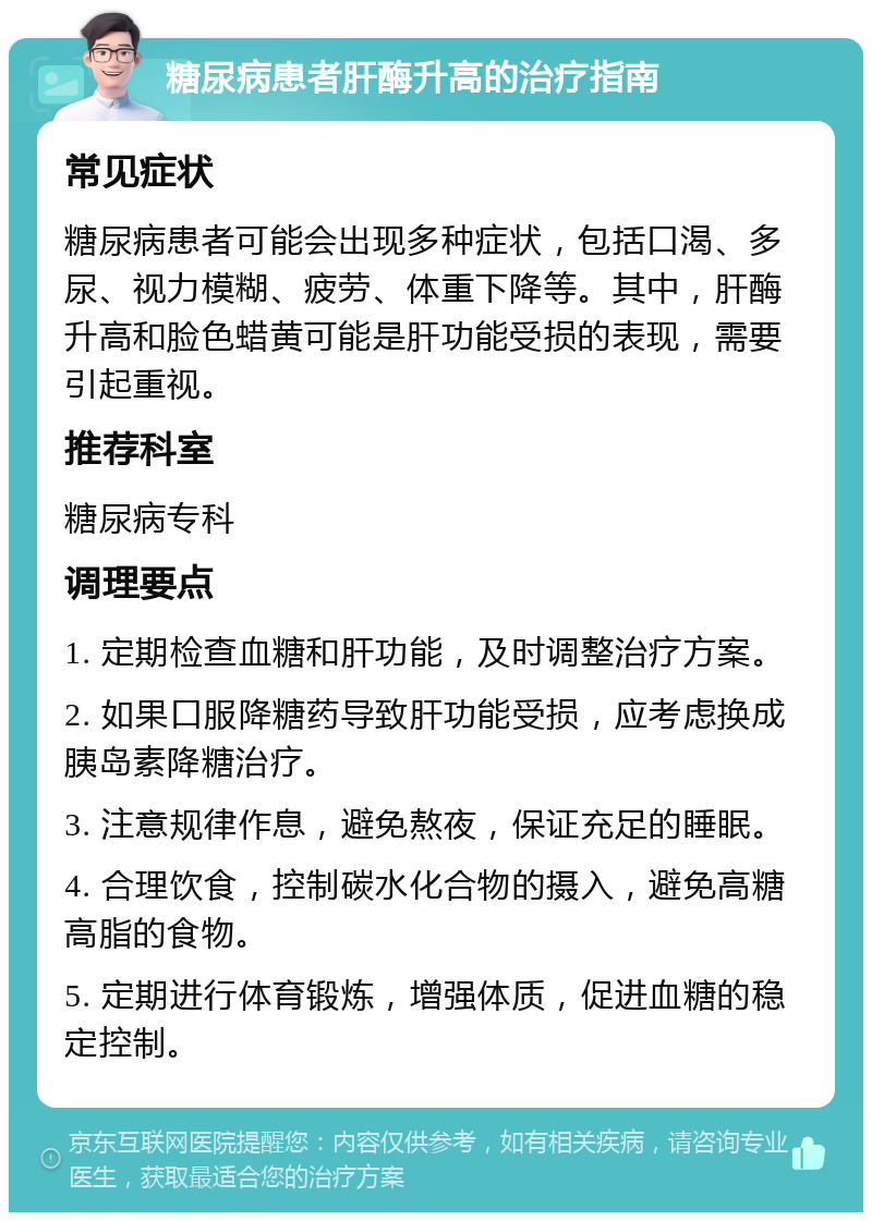 糖尿病患者肝酶升高的治疗指南 常见症状 糖尿病患者可能会出现多种症状，包括口渴、多尿、视力模糊、疲劳、体重下降等。其中，肝酶升高和脸色蜡黄可能是肝功能受损的表现，需要引起重视。 推荐科室 糖尿病专科 调理要点 1. 定期检查血糖和肝功能，及时调整治疗方案。 2. 如果口服降糖药导致肝功能受损，应考虑换成胰岛素降糖治疗。 3. 注意规律作息，避免熬夜，保证充足的睡眠。 4. 合理饮食，控制碳水化合物的摄入，避免高糖高脂的食物。 5. 定期进行体育锻炼，增强体质，促进血糖的稳定控制。