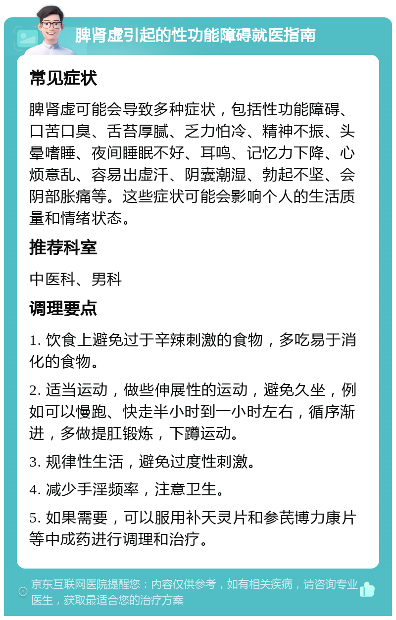 脾肾虚引起的性功能障碍就医指南 常见症状 脾肾虚可能会导致多种症状，包括性功能障碍、口苦口臭、舌苔厚腻、乏力怕冷、精神不振、头晕嗜睡、夜间睡眠不好、耳鸣、记忆力下降、心烦意乱、容易出虚汗、阴囊潮湿、勃起不坚、会阴部胀痛等。这些症状可能会影响个人的生活质量和情绪状态。 推荐科室 中医科、男科 调理要点 1. 饮食上避免过于辛辣刺激的食物，多吃易于消化的食物。 2. 适当运动，做些伸展性的运动，避免久坐，例如可以慢跑、快走半小时到一小时左右，循序渐进，多做提肛锻炼，下蹲运动。 3. 规律性生活，避免过度性刺激。 4. 减少手淫频率，注意卫生。 5. 如果需要，可以服用补天灵片和参芪博力康片等中成药进行调理和治疗。