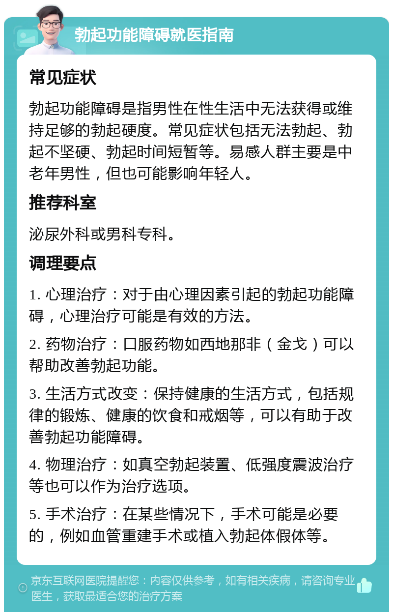 勃起功能障碍就医指南 常见症状 勃起功能障碍是指男性在性生活中无法获得或维持足够的勃起硬度。常见症状包括无法勃起、勃起不坚硬、勃起时间短暂等。易感人群主要是中老年男性，但也可能影响年轻人。 推荐科室 泌尿外科或男科专科。 调理要点 1. 心理治疗：对于由心理因素引起的勃起功能障碍，心理治疗可能是有效的方法。 2. 药物治疗：口服药物如西地那非（金戈）可以帮助改善勃起功能。 3. 生活方式改变：保持健康的生活方式，包括规律的锻炼、健康的饮食和戒烟等，可以有助于改善勃起功能障碍。 4. 物理治疗：如真空勃起装置、低强度震波治疗等也可以作为治疗选项。 5. 手术治疗：在某些情况下，手术可能是必要的，例如血管重建手术或植入勃起体假体等。