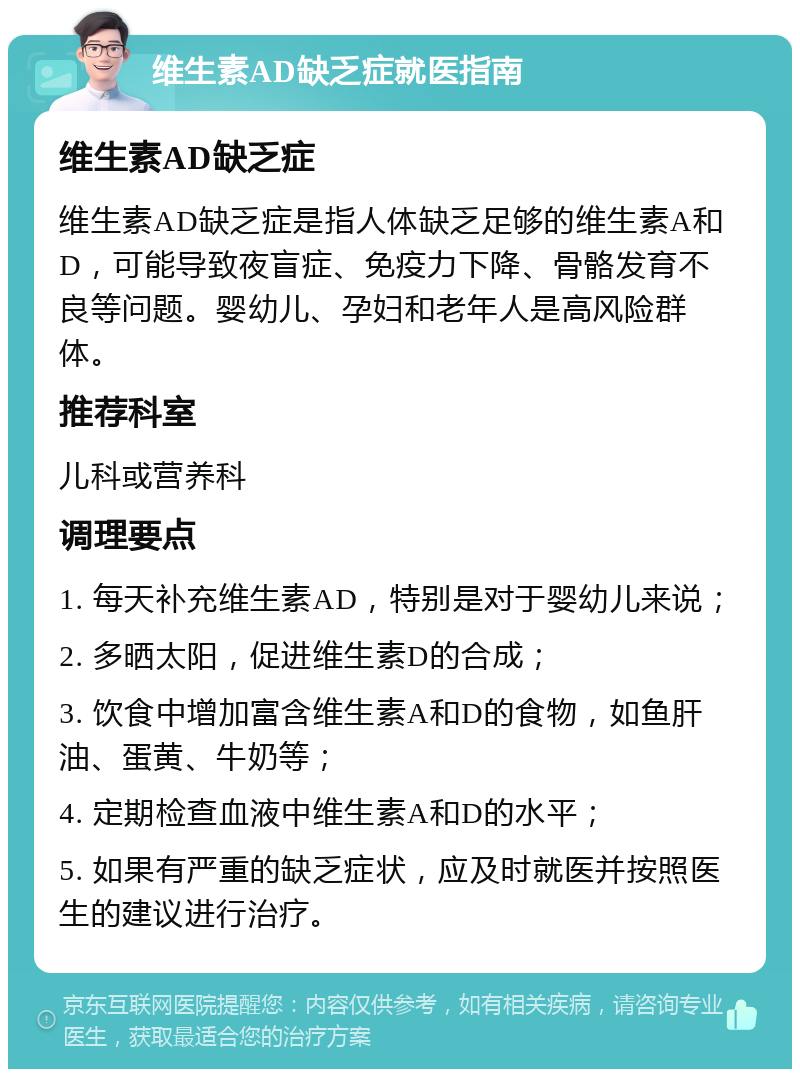 维生素AD缺乏症就医指南 维生素AD缺乏症 维生素AD缺乏症是指人体缺乏足够的维生素A和D，可能导致夜盲症、免疫力下降、骨骼发育不良等问题。婴幼儿、孕妇和老年人是高风险群体。 推荐科室 儿科或营养科 调理要点 1. 每天补充维生素AD，特别是对于婴幼儿来说； 2. 多晒太阳，促进维生素D的合成； 3. 饮食中增加富含维生素A和D的食物，如鱼肝油、蛋黄、牛奶等； 4. 定期检查血液中维生素A和D的水平； 5. 如果有严重的缺乏症状，应及时就医并按照医生的建议进行治疗。