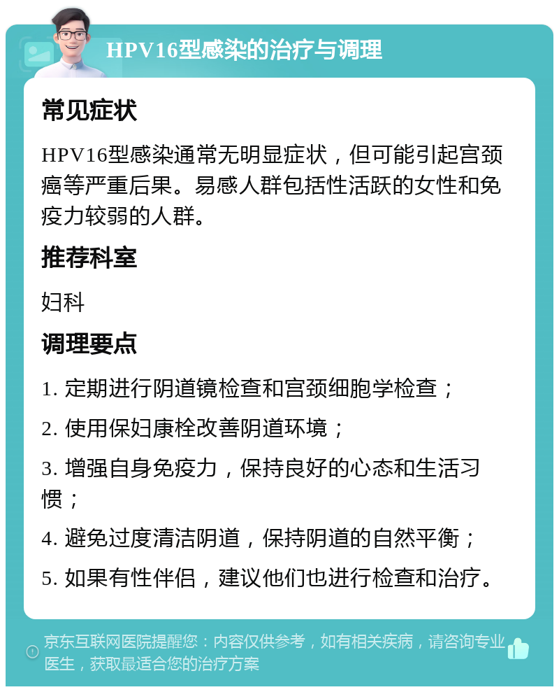 HPV16型感染的治疗与调理 常见症状 HPV16型感染通常无明显症状，但可能引起宫颈癌等严重后果。易感人群包括性活跃的女性和免疫力较弱的人群。 推荐科室 妇科 调理要点 1. 定期进行阴道镜检查和宫颈细胞学检查； 2. 使用保妇康栓改善阴道环境； 3. 增强自身免疫力，保持良好的心态和生活习惯； 4. 避免过度清洁阴道，保持阴道的自然平衡； 5. 如果有性伴侣，建议他们也进行检查和治疗。