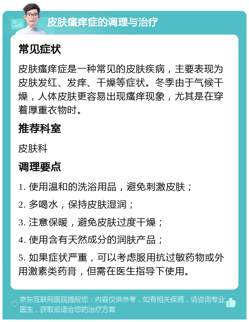 皮肤瘙痒症的调理与治疗 常见症状 皮肤瘙痒症是一种常见的皮肤疾病，主要表现为皮肤发红、发痒、干燥等症状。冬季由于气候干燥，人体皮肤更容易出现瘙痒现象，尤其是在穿着厚重衣物时。 推荐科室 皮肤科 调理要点 1. 使用温和的洗浴用品，避免刺激皮肤； 2. 多喝水，保持皮肤湿润； 3. 注意保暖，避免皮肤过度干燥； 4. 使用含有天然成分的润肤产品； 5. 如果症状严重，可以考虑服用抗过敏药物或外用激素类药膏，但需在医生指导下使用。