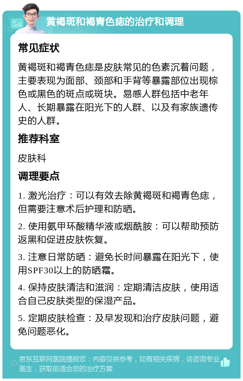 黄褐斑和褐青色痣的治疗和调理 常见症状 黄褐斑和褐青色痣是皮肤常见的色素沉着问题，主要表现为面部、颈部和手背等暴露部位出现棕色或黑色的斑点或斑块。易感人群包括中老年人、长期暴露在阳光下的人群、以及有家族遗传史的人群。 推荐科室 皮肤科 调理要点 1. 激光治疗：可以有效去除黄褐斑和褐青色痣，但需要注意术后护理和防晒。 2. 使用氨甲环酸精华液或烟酰胺：可以帮助预防返黑和促进皮肤恢复。 3. 注意日常防晒：避免长时间暴露在阳光下，使用SPF30以上的防晒霜。 4. 保持皮肤清洁和滋润：定期清洁皮肤，使用适合自己皮肤类型的保湿产品。 5. 定期皮肤检查：及早发现和治疗皮肤问题，避免问题恶化。