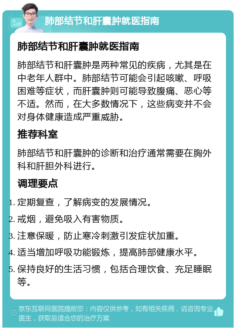 肺部结节和肝囊肿就医指南 肺部结节和肝囊肿就医指南 肺部结节和肝囊肿是两种常见的疾病，尤其是在中老年人群中。肺部结节可能会引起咳嗽、呼吸困难等症状，而肝囊肿则可能导致腹痛、恶心等不适。然而，在大多数情况下，这些病变并不会对身体健康造成严重威胁。 推荐科室 肺部结节和肝囊肿的诊断和治疗通常需要在胸外科和肝胆外科进行。 调理要点 定期复查，了解病变的发展情况。 戒烟，避免吸入有害物质。 注意保暖，防止寒冷刺激引发症状加重。 适当增加呼吸功能锻炼，提高肺部健康水平。 保持良好的生活习惯，包括合理饮食、充足睡眠等。