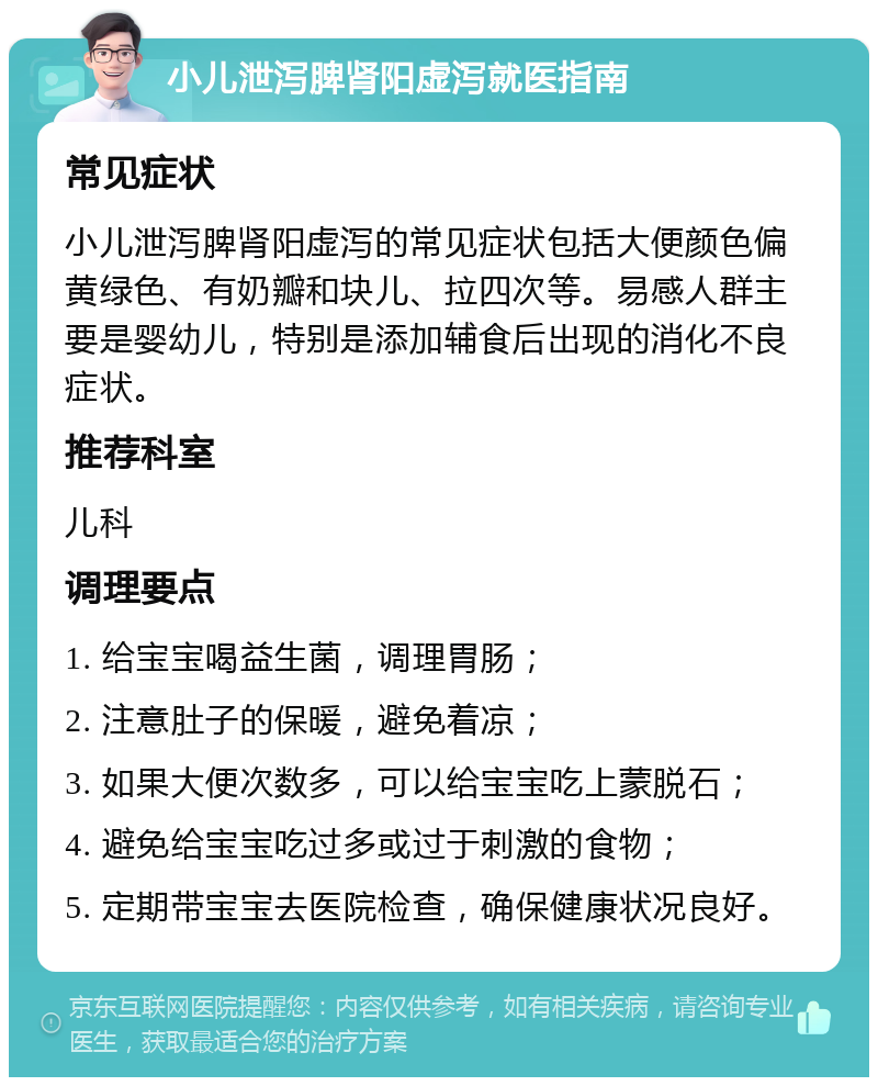 小儿泄泻脾肾阳虚泻就医指南 常见症状 小儿泄泻脾肾阳虚泻的常见症状包括大便颜色偏黄绿色、有奶瓣和块儿、拉四次等。易感人群主要是婴幼儿，特别是添加辅食后出现的消化不良症状。 推荐科室 儿科 调理要点 1. 给宝宝喝益生菌，调理胃肠； 2. 注意肚子的保暖，避免着凉； 3. 如果大便次数多，可以给宝宝吃上蒙脱石； 4. 避免给宝宝吃过多或过于刺激的食物； 5. 定期带宝宝去医院检查，确保健康状况良好。