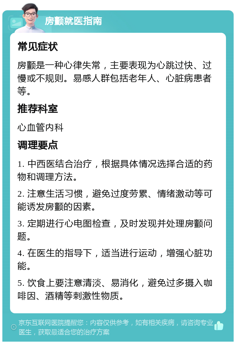 房颤就医指南 常见症状 房颤是一种心律失常，主要表现为心跳过快、过慢或不规则。易感人群包括老年人、心脏病患者等。 推荐科室 心血管内科 调理要点 1. 中西医结合治疗，根据具体情况选择合适的药物和调理方法。 2. 注意生活习惯，避免过度劳累、情绪激动等可能诱发房颤的因素。 3. 定期进行心电图检查，及时发现并处理房颤问题。 4. 在医生的指导下，适当进行运动，增强心脏功能。 5. 饮食上要注意清淡、易消化，避免过多摄入咖啡因、酒精等刺激性物质。