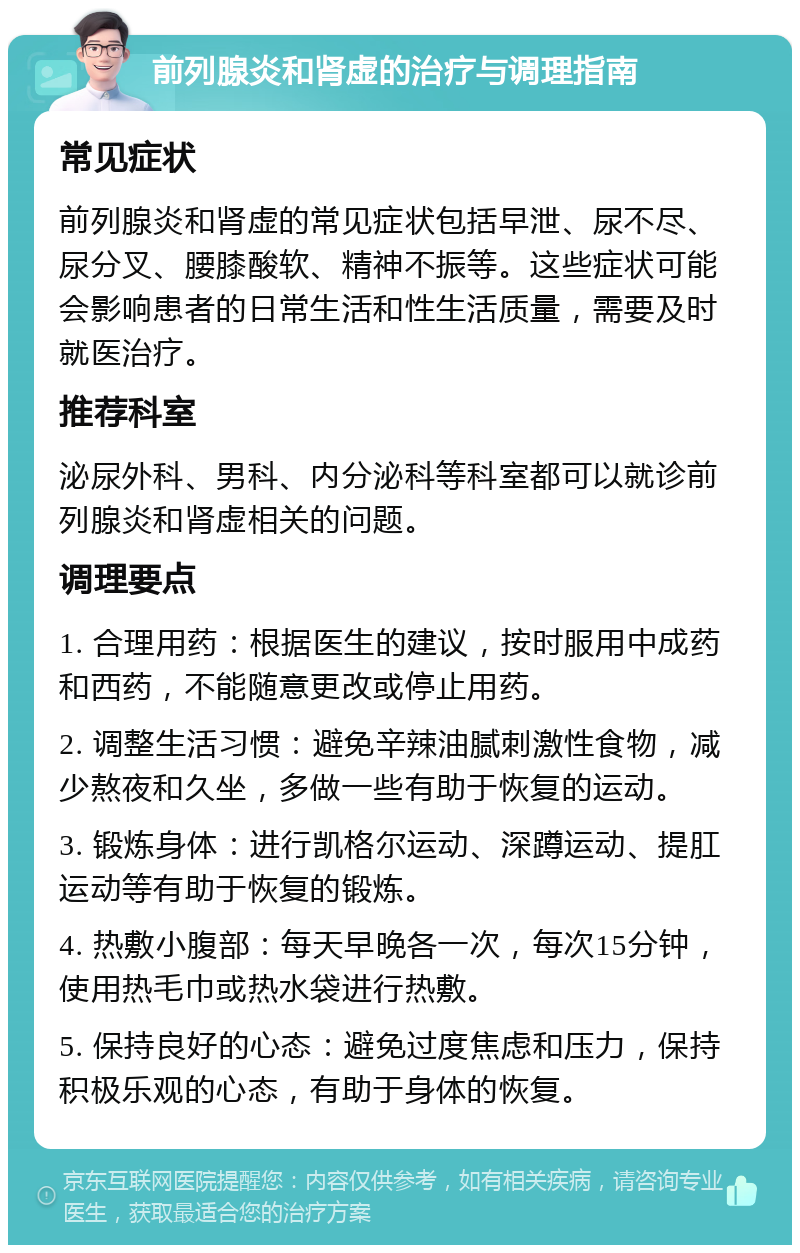 前列腺炎和肾虚的治疗与调理指南 常见症状 前列腺炎和肾虚的常见症状包括早泄、尿不尽、尿分叉、腰膝酸软、精神不振等。这些症状可能会影响患者的日常生活和性生活质量，需要及时就医治疗。 推荐科室 泌尿外科、男科、内分泌科等科室都可以就诊前列腺炎和肾虚相关的问题。 调理要点 1. 合理用药：根据医生的建议，按时服用中成药和西药，不能随意更改或停止用药。 2. 调整生活习惯：避免辛辣油腻刺激性食物，减少熬夜和久坐，多做一些有助于恢复的运动。 3. 锻炼身体：进行凯格尔运动、深蹲运动、提肛运动等有助于恢复的锻炼。 4. 热敷小腹部：每天早晚各一次，每次15分钟，使用热毛巾或热水袋进行热敷。 5. 保持良好的心态：避免过度焦虑和压力，保持积极乐观的心态，有助于身体的恢复。