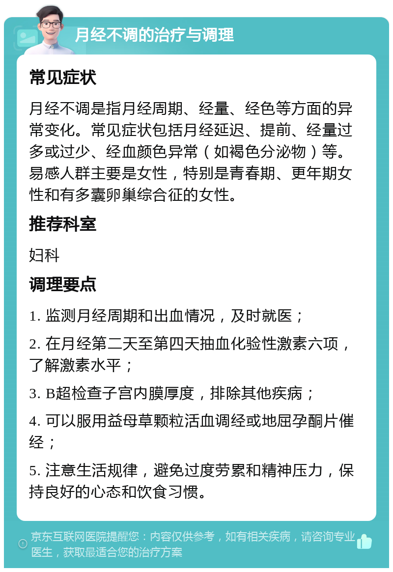 月经不调的治疗与调理 常见症状 月经不调是指月经周期、经量、经色等方面的异常变化。常见症状包括月经延迟、提前、经量过多或过少、经血颜色异常（如褐色分泌物）等。易感人群主要是女性，特别是青春期、更年期女性和有多囊卵巢综合征的女性。 推荐科室 妇科 调理要点 1. 监测月经周期和出血情况，及时就医； 2. 在月经第二天至第四天抽血化验性激素六项，了解激素水平； 3. B超检查子宫内膜厚度，排除其他疾病； 4. 可以服用益母草颗粒活血调经或地屈孕酮片催经； 5. 注意生活规律，避免过度劳累和精神压力，保持良好的心态和饮食习惯。