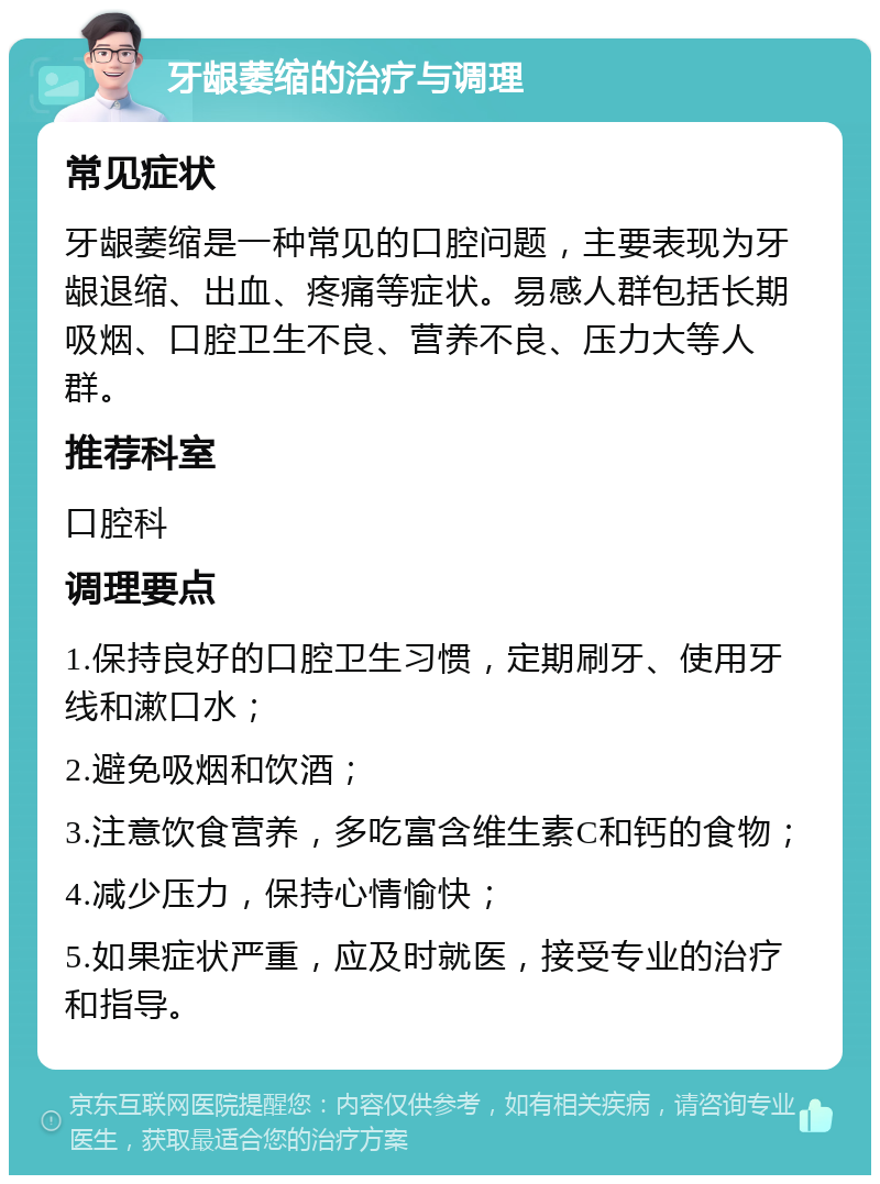 牙龈萎缩的治疗与调理 常见症状 牙龈萎缩是一种常见的口腔问题，主要表现为牙龈退缩、出血、疼痛等症状。易感人群包括长期吸烟、口腔卫生不良、营养不良、压力大等人群。 推荐科室 口腔科 调理要点 1.保持良好的口腔卫生习惯，定期刷牙、使用牙线和漱口水； 2.避免吸烟和饮酒； 3.注意饮食营养，多吃富含维生素C和钙的食物； 4.减少压力，保持心情愉快； 5.如果症状严重，应及时就医，接受专业的治疗和指导。