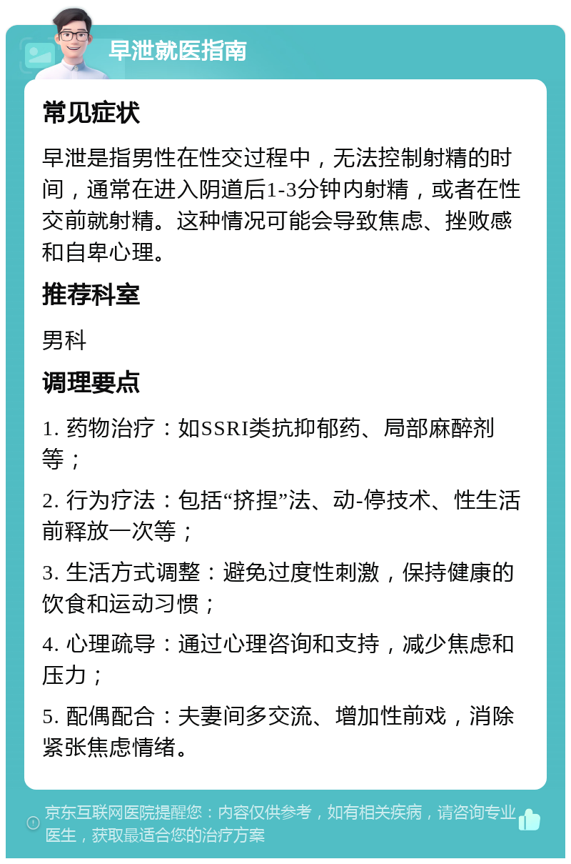 早泄就医指南 常见症状 早泄是指男性在性交过程中，无法控制射精的时间，通常在进入阴道后1-3分钟内射精，或者在性交前就射精。这种情况可能会导致焦虑、挫败感和自卑心理。 推荐科室 男科 调理要点 1. 药物治疗：如SSRI类抗抑郁药、局部麻醉剂等； 2. 行为疗法：包括“挤捏”法、动-停技术、性生活前释放一次等； 3. 生活方式调整：避免过度性刺激，保持健康的饮食和运动习惯； 4. 心理疏导：通过心理咨询和支持，减少焦虑和压力； 5. 配偶配合：夫妻间多交流、增加性前戏，消除紧张焦虑情绪。