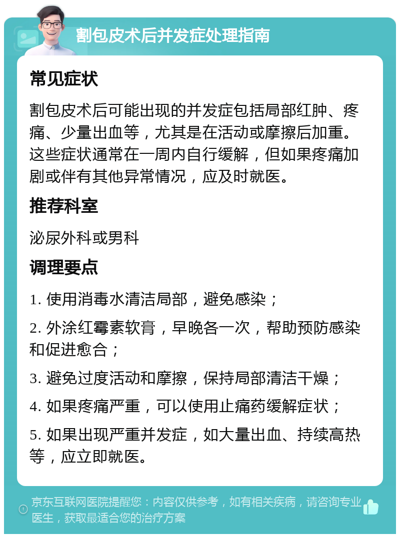 割包皮术后并发症处理指南 常见症状 割包皮术后可能出现的并发症包括局部红肿、疼痛、少量出血等，尤其是在活动或摩擦后加重。这些症状通常在一周内自行缓解，但如果疼痛加剧或伴有其他异常情况，应及时就医。 推荐科室 泌尿外科或男科 调理要点 1. 使用消毒水清洁局部，避免感染； 2. 外涂红霉素软膏，早晚各一次，帮助预防感染和促进愈合； 3. 避免过度活动和摩擦，保持局部清洁干燥； 4. 如果疼痛严重，可以使用止痛药缓解症状； 5. 如果出现严重并发症，如大量出血、持续高热等，应立即就医。