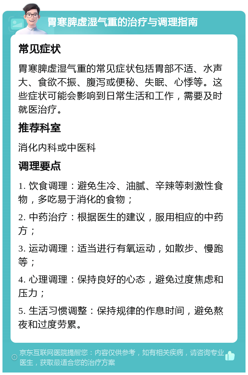 胃寒脾虚湿气重的治疗与调理指南 常见症状 胃寒脾虚湿气重的常见症状包括胃部不适、水声大、食欲不振、腹泻或便秘、失眠、心悸等。这些症状可能会影响到日常生活和工作，需要及时就医治疗。 推荐科室 消化内科或中医科 调理要点 1. 饮食调理：避免生冷、油腻、辛辣等刺激性食物，多吃易于消化的食物； 2. 中药治疗：根据医生的建议，服用相应的中药方； 3. 运动调理：适当进行有氧运动，如散步、慢跑等； 4. 心理调理：保持良好的心态，避免过度焦虑和压力； 5. 生活习惯调整：保持规律的作息时间，避免熬夜和过度劳累。