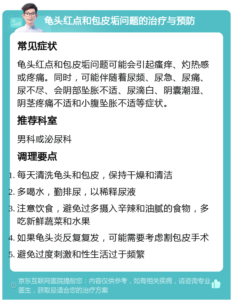 龟头红点和包皮垢问题的治疗与预防 常见症状 龟头红点和包皮垢问题可能会引起瘙痒、灼热感或疼痛。同时，可能伴随着尿频、尿急、尿痛、尿不尽、会阴部坠胀不适、尿滴白、阴囊潮湿、阴茎疼痛不适和小腹坠胀不适等症状。 推荐科室 男科或泌尿科 调理要点 每天清洗龟头和包皮，保持干燥和清洁 多喝水，勤排尿，以稀释尿液 注意饮食，避免过多摄入辛辣和油腻的食物，多吃新鲜蔬菜和水果 如果龟头炎反复复发，可能需要考虑割包皮手术 避免过度刺激和性生活过于频繁