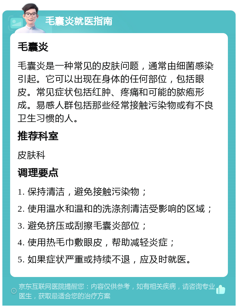 毛囊炎就医指南 毛囊炎 毛囊炎是一种常见的皮肤问题，通常由细菌感染引起。它可以出现在身体的任何部位，包括眼皮。常见症状包括红肿、疼痛和可能的脓疱形成。易感人群包括那些经常接触污染物或有不良卫生习惯的人。 推荐科室 皮肤科 调理要点 1. 保持清洁，避免接触污染物； 2. 使用温水和温和的洗涤剂清洁受影响的区域； 3. 避免挤压或刮擦毛囊炎部位； 4. 使用热毛巾敷眼皮，帮助减轻炎症； 5. 如果症状严重或持续不退，应及时就医。