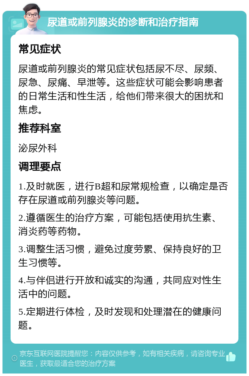 尿道或前列腺炎的诊断和治疗指南 常见症状 尿道或前列腺炎的常见症状包括尿不尽、尿频、尿急、尿痛、早泄等。这些症状可能会影响患者的日常生活和性生活，给他们带来很大的困扰和焦虑。 推荐科室 泌尿外科 调理要点 1.及时就医，进行B超和尿常规检查，以确定是否存在尿道或前列腺炎等问题。 2.遵循医生的治疗方案，可能包括使用抗生素、消炎药等药物。 3.调整生活习惯，避免过度劳累、保持良好的卫生习惯等。 4.与伴侣进行开放和诚实的沟通，共同应对性生活中的问题。 5.定期进行体检，及时发现和处理潜在的健康问题。