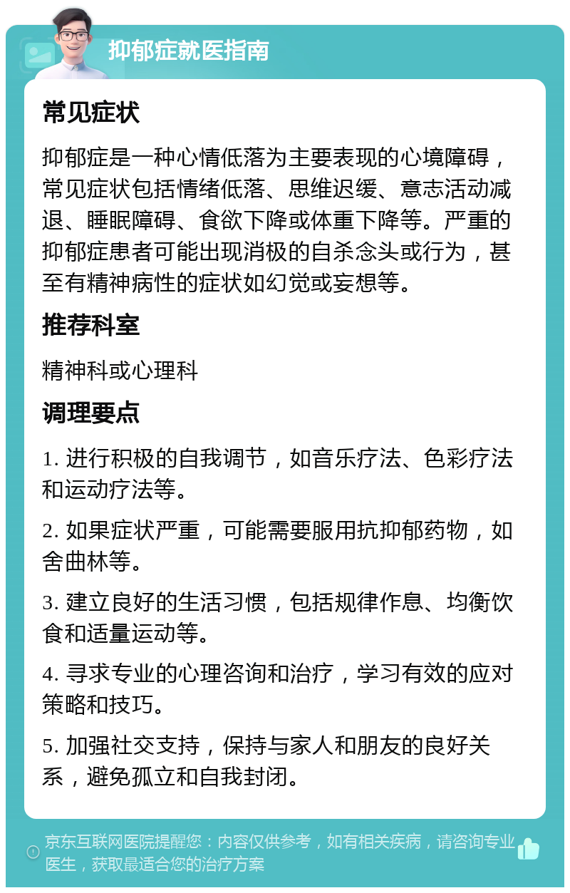 抑郁症就医指南 常见症状 抑郁症是一种心情低落为主要表现的心境障碍，常见症状包括情绪低落、思维迟缓、意志活动减退、睡眠障碍、食欲下降或体重下降等。严重的抑郁症患者可能出现消极的自杀念头或行为，甚至有精神病性的症状如幻觉或妄想等。 推荐科室 精神科或心理科 调理要点 1. 进行积极的自我调节，如音乐疗法、色彩疗法和运动疗法等。 2. 如果症状严重，可能需要服用抗抑郁药物，如舍曲林等。 3. 建立良好的生活习惯，包括规律作息、均衡饮食和适量运动等。 4. 寻求专业的心理咨询和治疗，学习有效的应对策略和技巧。 5. 加强社交支持，保持与家人和朋友的良好关系，避免孤立和自我封闭。