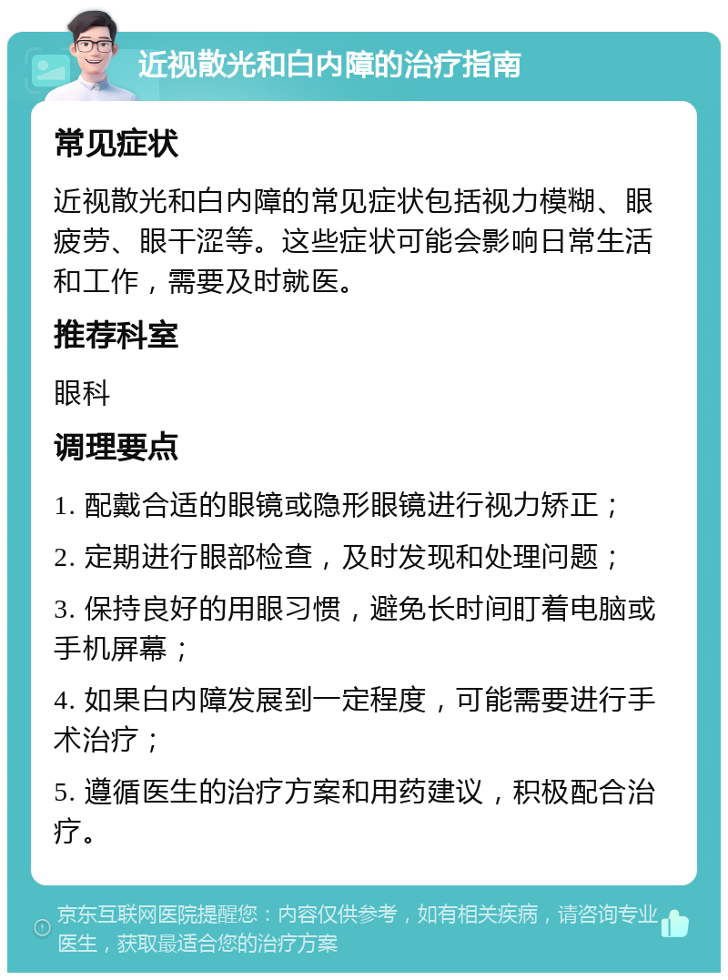 近视散光和白内障的治疗指南 常见症状 近视散光和白内障的常见症状包括视力模糊、眼疲劳、眼干涩等。这些症状可能会影响日常生活和工作，需要及时就医。 推荐科室 眼科 调理要点 1. 配戴合适的眼镜或隐形眼镜进行视力矫正； 2. 定期进行眼部检查，及时发现和处理问题； 3. 保持良好的用眼习惯，避免长时间盯着电脑或手机屏幕； 4. 如果白内障发展到一定程度，可能需要进行手术治疗； 5. 遵循医生的治疗方案和用药建议，积极配合治疗。