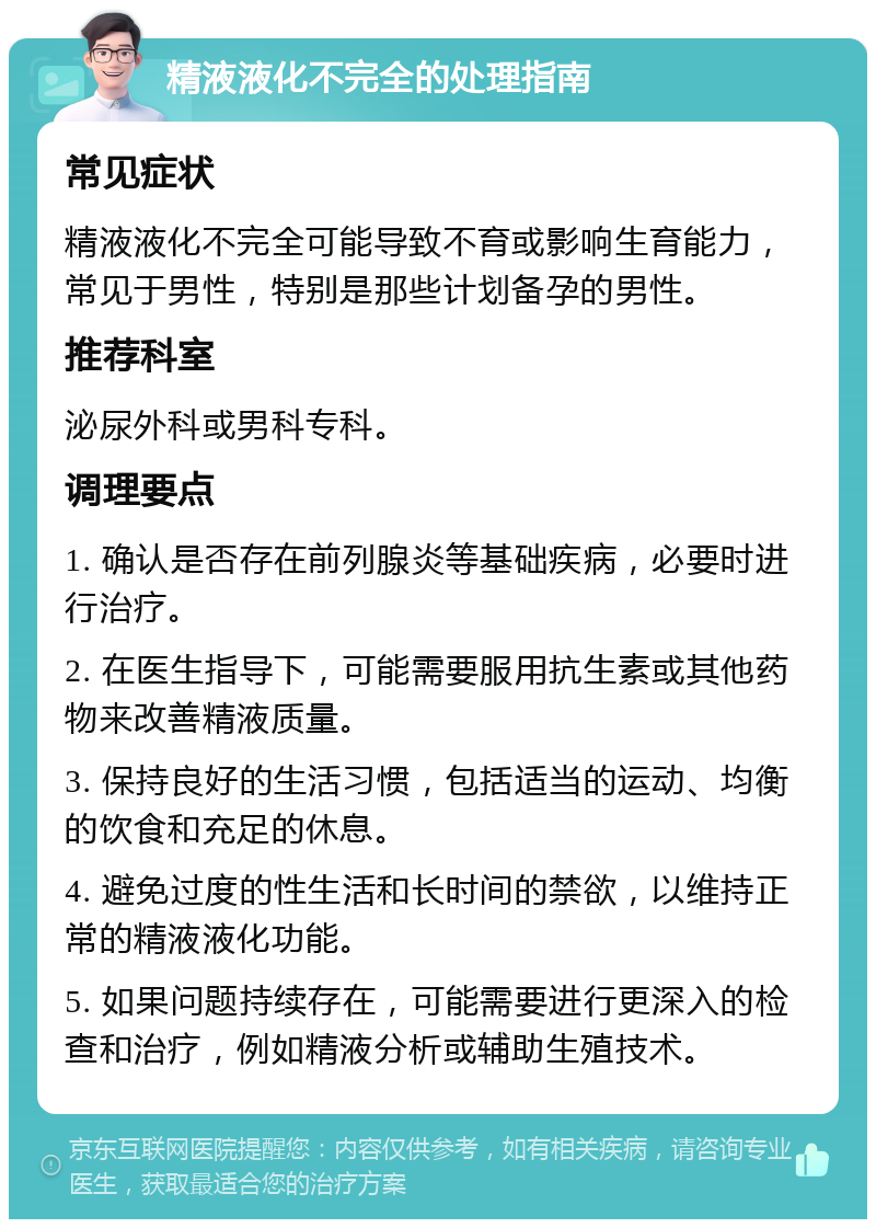 精液液化不完全的处理指南 常见症状 精液液化不完全可能导致不育或影响生育能力，常见于男性，特别是那些计划备孕的男性。 推荐科室 泌尿外科或男科专科。 调理要点 1. 确认是否存在前列腺炎等基础疾病，必要时进行治疗。 2. 在医生指导下，可能需要服用抗生素或其他药物来改善精液质量。 3. 保持良好的生活习惯，包括适当的运动、均衡的饮食和充足的休息。 4. 避免过度的性生活和长时间的禁欲，以维持正常的精液液化功能。 5. 如果问题持续存在，可能需要进行更深入的检查和治疗，例如精液分析或辅助生殖技术。