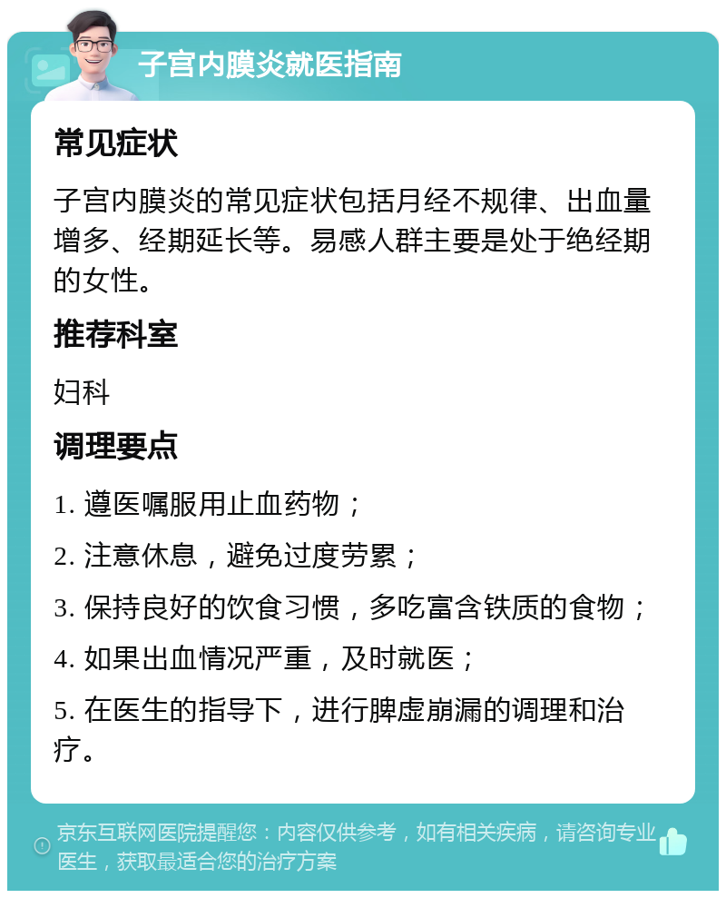 子宫内膜炎就医指南 常见症状 子宫内膜炎的常见症状包括月经不规律、出血量增多、经期延长等。易感人群主要是处于绝经期的女性。 推荐科室 妇科 调理要点 1. 遵医嘱服用止血药物； 2. 注意休息，避免过度劳累； 3. 保持良好的饮食习惯，多吃富含铁质的食物； 4. 如果出血情况严重，及时就医； 5. 在医生的指导下，进行脾虚崩漏的调理和治疗。