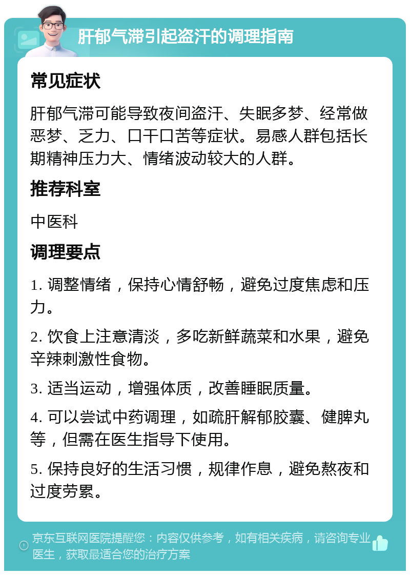 肝郁气滞引起盗汗的调理指南 常见症状 肝郁气滞可能导致夜间盗汗、失眠多梦、经常做恶梦、乏力、口干口苦等症状。易感人群包括长期精神压力大、情绪波动较大的人群。 推荐科室 中医科 调理要点 1. 调整情绪，保持心情舒畅，避免过度焦虑和压力。 2. 饮食上注意清淡，多吃新鲜蔬菜和水果，避免辛辣刺激性食物。 3. 适当运动，增强体质，改善睡眠质量。 4. 可以尝试中药调理，如疏肝解郁胶囊、健脾丸等，但需在医生指导下使用。 5. 保持良好的生活习惯，规律作息，避免熬夜和过度劳累。