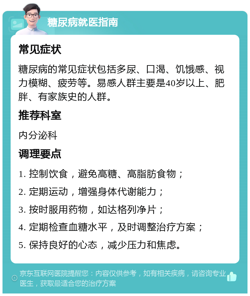 糖尿病就医指南 常见症状 糖尿病的常见症状包括多尿、口渴、饥饿感、视力模糊、疲劳等。易感人群主要是40岁以上、肥胖、有家族史的人群。 推荐科室 内分泌科 调理要点 1. 控制饮食，避免高糖、高脂肪食物； 2. 定期运动，增强身体代谢能力； 3. 按时服用药物，如达格列净片； 4. 定期检查血糖水平，及时调整治疗方案； 5. 保持良好的心态，减少压力和焦虑。