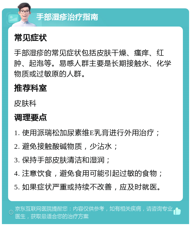 手部湿疹治疗指南 常见症状 手部湿疹的常见症状包括皮肤干燥、瘙痒、红肿、起泡等。易感人群主要是长期接触水、化学物质或过敏原的人群。 推荐科室 皮肤科 调理要点 1. 使用派瑞松加尿素维E乳膏进行外用治疗； 2. 避免接触酸碱物质，少沾水； 3. 保持手部皮肤清洁和湿润； 4. 注意饮食，避免食用可能引起过敏的食物； 5. 如果症状严重或持续不改善，应及时就医。