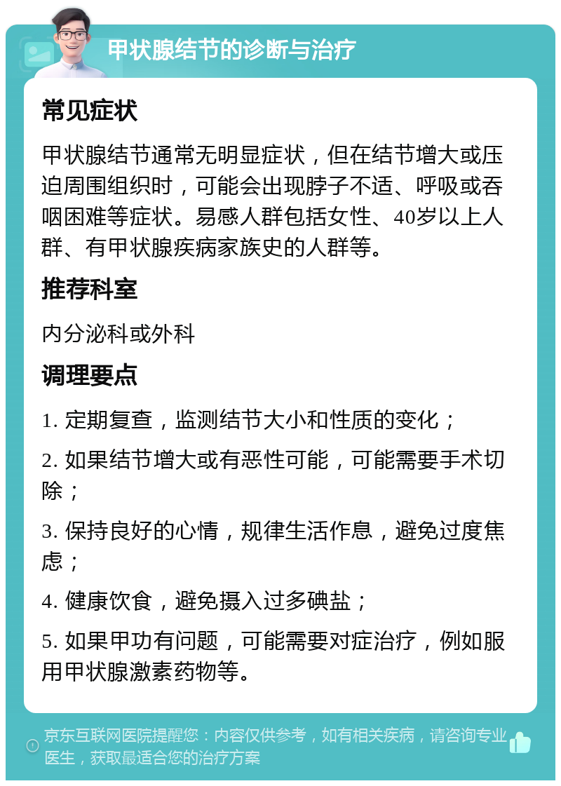 甲状腺结节的诊断与治疗 常见症状 甲状腺结节通常无明显症状，但在结节增大或压迫周围组织时，可能会出现脖子不适、呼吸或吞咽困难等症状。易感人群包括女性、40岁以上人群、有甲状腺疾病家族史的人群等。 推荐科室 内分泌科或外科 调理要点 1. 定期复查，监测结节大小和性质的变化； 2. 如果结节增大或有恶性可能，可能需要手术切除； 3. 保持良好的心情，规律生活作息，避免过度焦虑； 4. 健康饮食，避免摄入过多碘盐； 5. 如果甲功有问题，可能需要对症治疗，例如服用甲状腺激素药物等。