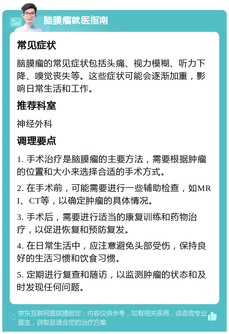 脑膜瘤就医指南 常见症状 脑膜瘤的常见症状包括头痛、视力模糊、听力下降、嗅觉丧失等。这些症状可能会逐渐加重，影响日常生活和工作。 推荐科室 神经外科 调理要点 1. 手术治疗是脑膜瘤的主要方法，需要根据肿瘤的位置和大小来选择合适的手术方式。 2. 在手术前，可能需要进行一些辅助检查，如MRI、CT等，以确定肿瘤的具体情况。 3. 手术后，需要进行适当的康复训练和药物治疗，以促进恢复和预防复发。 4. 在日常生活中，应注意避免头部受伤，保持良好的生活习惯和饮食习惯。 5. 定期进行复查和随访，以监测肿瘤的状态和及时发现任何问题。