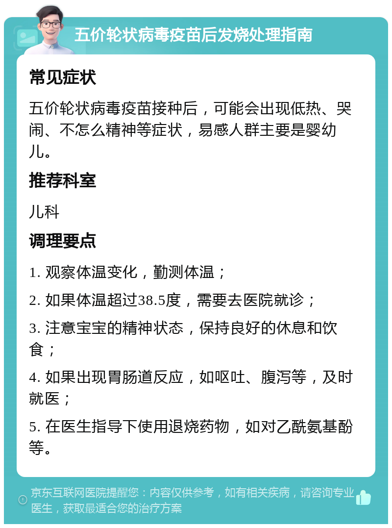 五价轮状病毒疫苗后发烧处理指南 常见症状 五价轮状病毒疫苗接种后，可能会出现低热、哭闹、不怎么精神等症状，易感人群主要是婴幼儿。 推荐科室 儿科 调理要点 1. 观察体温变化，勤测体温； 2. 如果体温超过38.5度，需要去医院就诊； 3. 注意宝宝的精神状态，保持良好的休息和饮食； 4. 如果出现胃肠道反应，如呕吐、腹泻等，及时就医； 5. 在医生指导下使用退烧药物，如对乙酰氨基酚等。