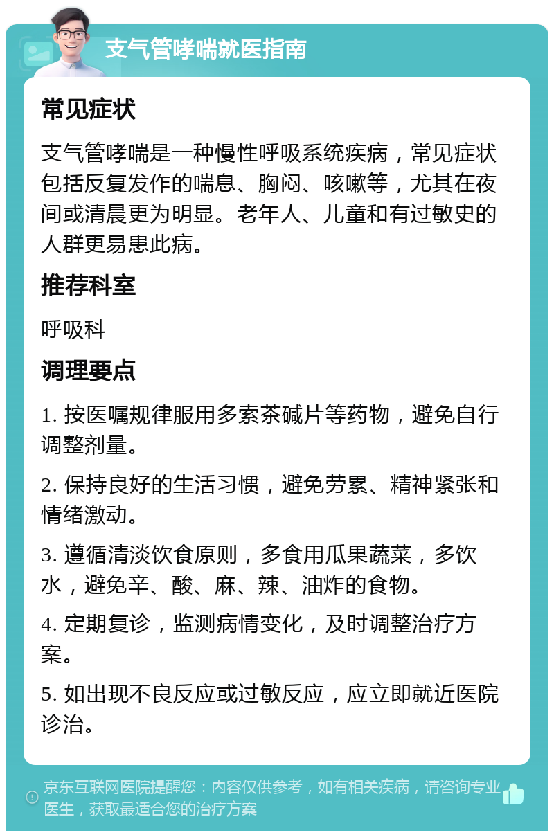 支气管哮喘就医指南 常见症状 支气管哮喘是一种慢性呼吸系统疾病，常见症状包括反复发作的喘息、胸闷、咳嗽等，尤其在夜间或清晨更为明显。老年人、儿童和有过敏史的人群更易患此病。 推荐科室 呼吸科 调理要点 1. 按医嘱规律服用多索茶碱片等药物，避免自行调整剂量。 2. 保持良好的生活习惯，避免劳累、精神紧张和情绪激动。 3. 遵循清淡饮食原则，多食用瓜果蔬菜，多饮水，避免辛、酸、麻、辣、油炸的食物。 4. 定期复诊，监测病情变化，及时调整治疗方案。 5. 如出现不良反应或过敏反应，应立即就近医院诊治。