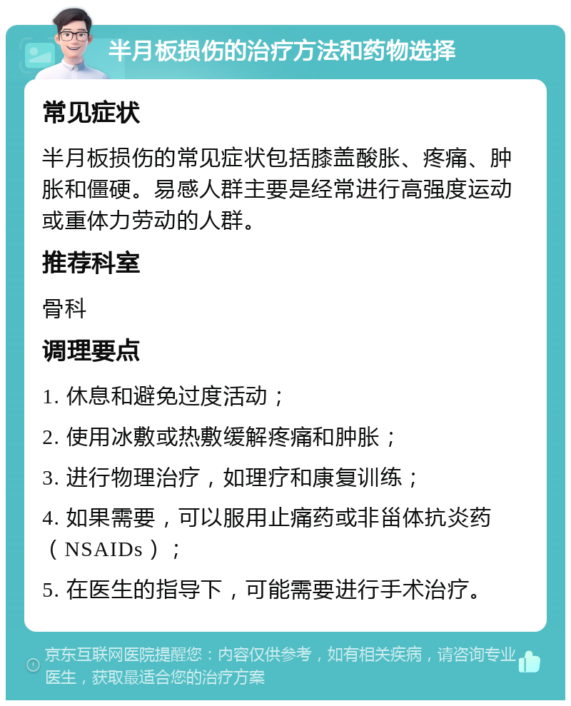 半月板损伤的治疗方法和药物选择 常见症状 半月板损伤的常见症状包括膝盖酸胀、疼痛、肿胀和僵硬。易感人群主要是经常进行高强度运动或重体力劳动的人群。 推荐科室 骨科 调理要点 1. 休息和避免过度活动； 2. 使用冰敷或热敷缓解疼痛和肿胀； 3. 进行物理治疗，如理疗和康复训练； 4. 如果需要，可以服用止痛药或非甾体抗炎药（NSAIDs）； 5. 在医生的指导下，可能需要进行手术治疗。