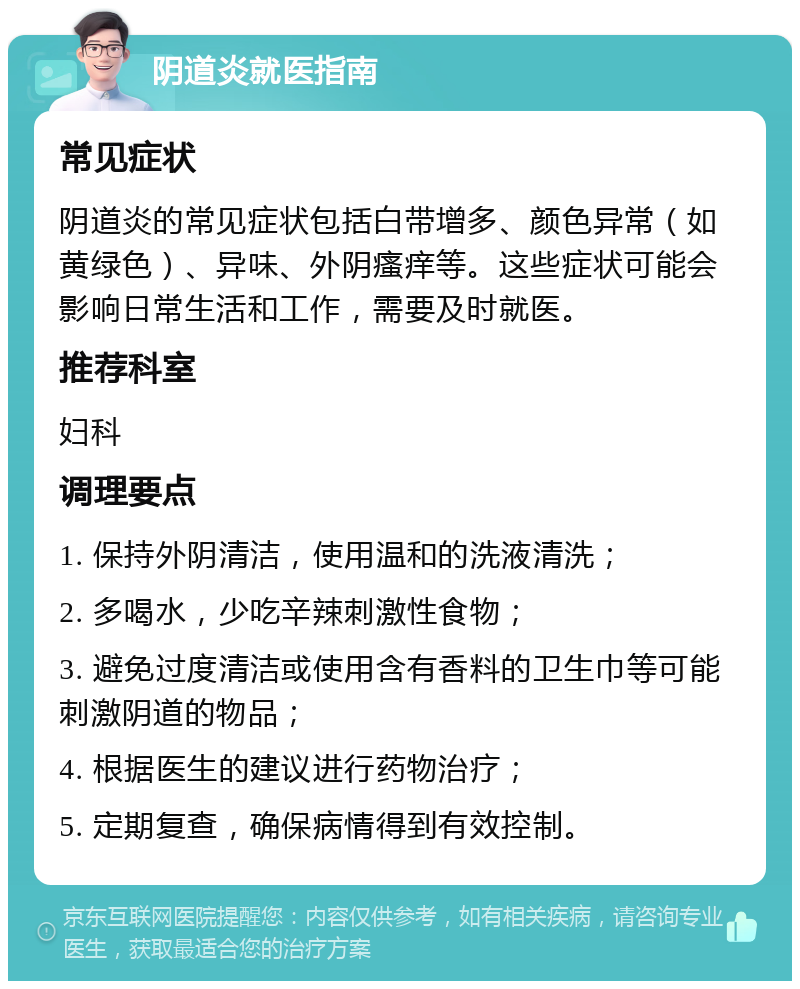 阴道炎就医指南 常见症状 阴道炎的常见症状包括白带增多、颜色异常（如黄绿色）、异味、外阴瘙痒等。这些症状可能会影响日常生活和工作，需要及时就医。 推荐科室 妇科 调理要点 1. 保持外阴清洁，使用温和的洗液清洗； 2. 多喝水，少吃辛辣刺激性食物； 3. 避免过度清洁或使用含有香料的卫生巾等可能刺激阴道的物品； 4. 根据医生的建议进行药物治疗； 5. 定期复查，确保病情得到有效控制。