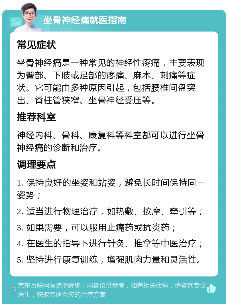 坐骨神经痛就医指南 常见症状 坐骨神经痛是一种常见的神经性疼痛，主要表现为臀部、下肢或足部的疼痛、麻木、刺痛等症状。它可能由多种原因引起，包括腰椎间盘突出、脊柱管狭窄、坐骨神经受压等。 推荐科室 神经内科、骨科、康复科等科室都可以进行坐骨神经痛的诊断和治疗。 调理要点 1. 保持良好的坐姿和站姿，避免长时间保持同一姿势； 2. 适当进行物理治疗，如热敷、按摩、牵引等； 3. 如果需要，可以服用止痛药或抗炎药； 4. 在医生的指导下进行针灸、推拿等中医治疗； 5. 坚持进行康复训练，增强肌肉力量和灵活性。