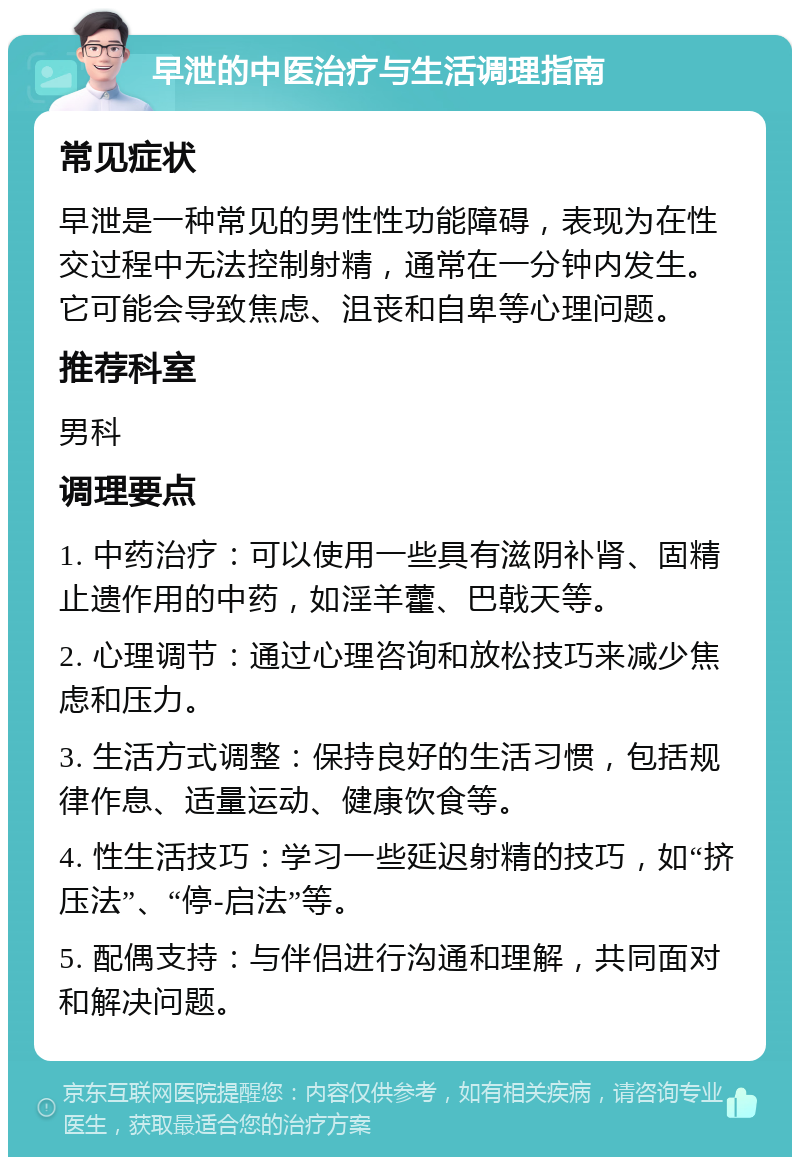 早泄的中医治疗与生活调理指南 常见症状 早泄是一种常见的男性性功能障碍，表现为在性交过程中无法控制射精，通常在一分钟内发生。它可能会导致焦虑、沮丧和自卑等心理问题。 推荐科室 男科 调理要点 1. 中药治疗：可以使用一些具有滋阴补肾、固精止遗作用的中药，如淫羊藿、巴戟天等。 2. 心理调节：通过心理咨询和放松技巧来减少焦虑和压力。 3. 生活方式调整：保持良好的生活习惯，包括规律作息、适量运动、健康饮食等。 4. 性生活技巧：学习一些延迟射精的技巧，如“挤压法”、“停-启法”等。 5. 配偶支持：与伴侣进行沟通和理解，共同面对和解决问题。