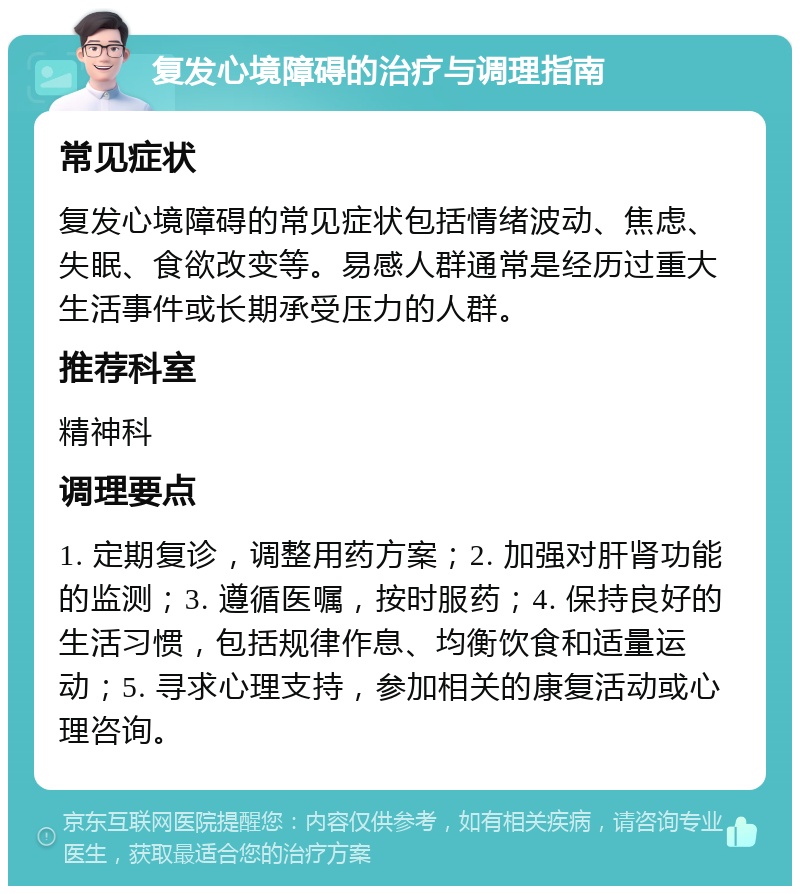 复发心境障碍的治疗与调理指南 常见症状 复发心境障碍的常见症状包括情绪波动、焦虑、失眠、食欲改变等。易感人群通常是经历过重大生活事件或长期承受压力的人群。 推荐科室 精神科 调理要点 1. 定期复诊，调整用药方案；2. 加强对肝肾功能的监测；3. 遵循医嘱，按时服药；4. 保持良好的生活习惯，包括规律作息、均衡饮食和适量运动；5. 寻求心理支持，参加相关的康复活动或心理咨询。