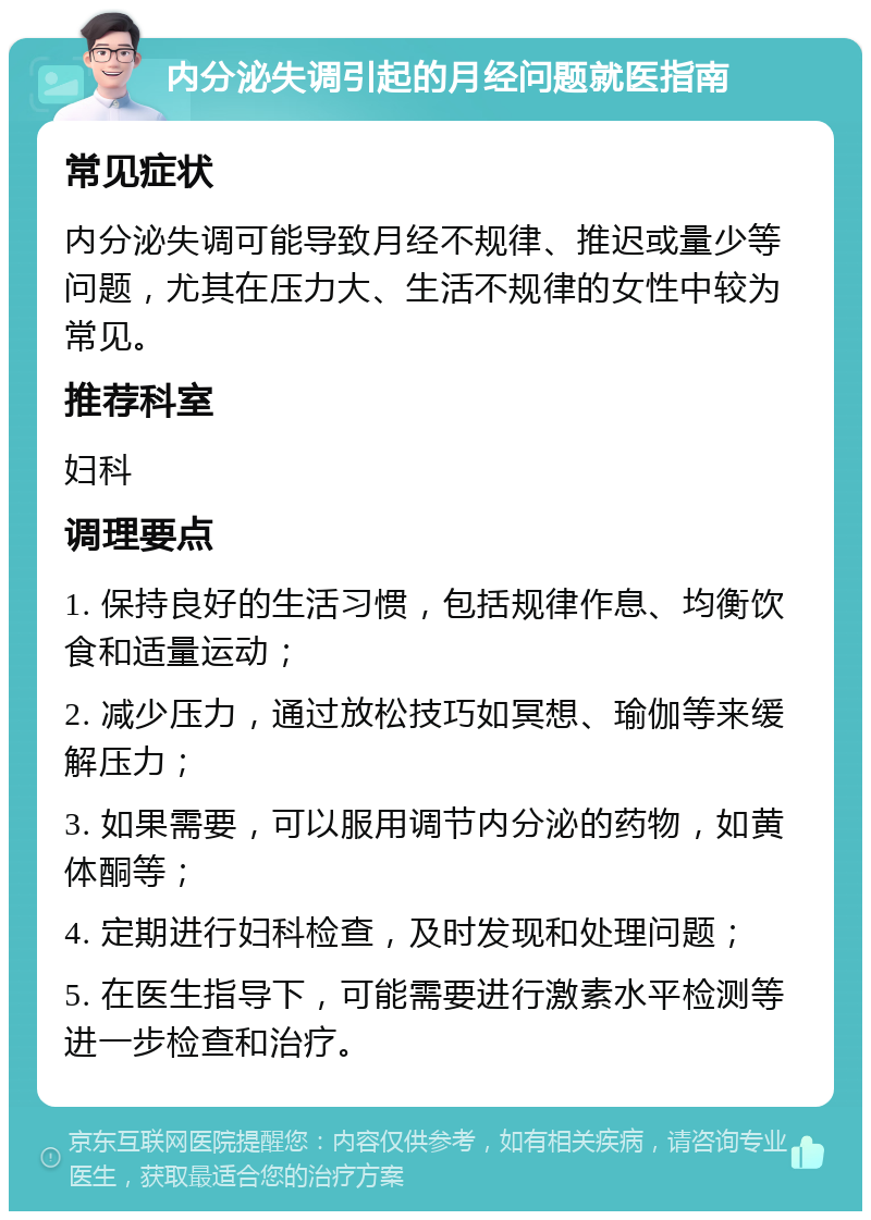 内分泌失调引起的月经问题就医指南 常见症状 内分泌失调可能导致月经不规律、推迟或量少等问题，尤其在压力大、生活不规律的女性中较为常见。 推荐科室 妇科 调理要点 1. 保持良好的生活习惯，包括规律作息、均衡饮食和适量运动； 2. 减少压力，通过放松技巧如冥想、瑜伽等来缓解压力； 3. 如果需要，可以服用调节内分泌的药物，如黄体酮等； 4. 定期进行妇科检查，及时发现和处理问题； 5. 在医生指导下，可能需要进行激素水平检测等进一步检查和治疗。