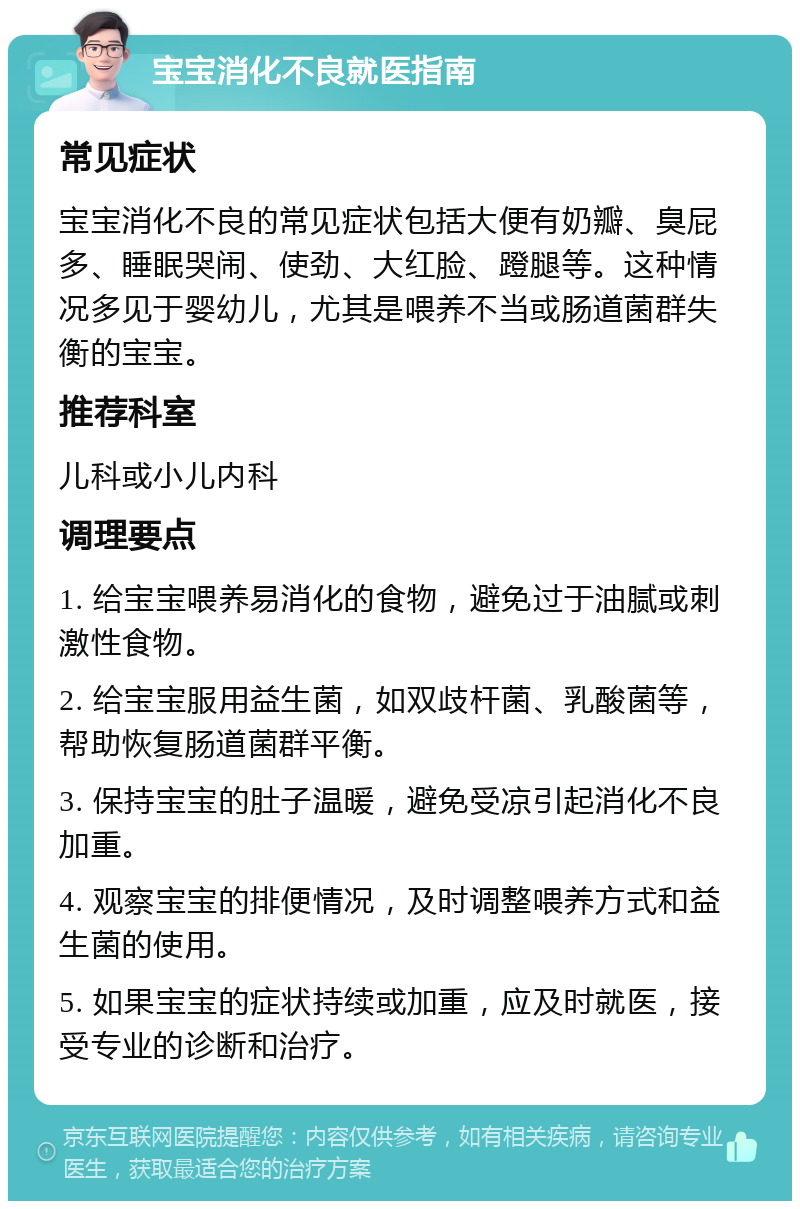 宝宝消化不良就医指南 常见症状 宝宝消化不良的常见症状包括大便有奶瓣、臭屁多、睡眠哭闹、使劲、大红脸、蹬腿等。这种情况多见于婴幼儿，尤其是喂养不当或肠道菌群失衡的宝宝。 推荐科室 儿科或小儿内科 调理要点 1. 给宝宝喂养易消化的食物，避免过于油腻或刺激性食物。 2. 给宝宝服用益生菌，如双歧杆菌、乳酸菌等，帮助恢复肠道菌群平衡。 3. 保持宝宝的肚子温暖，避免受凉引起消化不良加重。 4. 观察宝宝的排便情况，及时调整喂养方式和益生菌的使用。 5. 如果宝宝的症状持续或加重，应及时就医，接受专业的诊断和治疗。