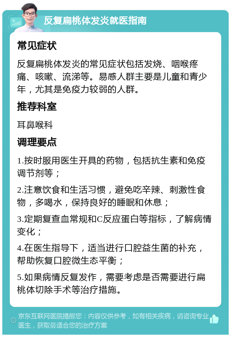 反复扁桃体发炎就医指南 常见症状 反复扁桃体发炎的常见症状包括发烧、咽喉疼痛、咳嗽、流涕等。易感人群主要是儿童和青少年，尤其是免疫力较弱的人群。 推荐科室 耳鼻喉科 调理要点 1.按时服用医生开具的药物，包括抗生素和免疫调节剂等； 2.注意饮食和生活习惯，避免吃辛辣、刺激性食物，多喝水，保持良好的睡眠和休息； 3.定期复查血常规和C反应蛋白等指标，了解病情变化； 4.在医生指导下，适当进行口腔益生菌的补充，帮助恢复口腔微生态平衡； 5.如果病情反复发作，需要考虑是否需要进行扁桃体切除手术等治疗措施。