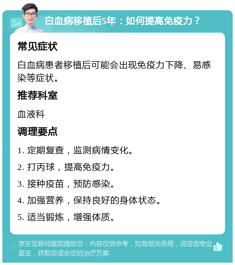 白血病移植后5年：如何提高免疫力？ 常见症状 白血病患者移植后可能会出现免疫力下降、易感染等症状。 推荐科室 血液科 调理要点 1. 定期复查，监测病情变化。 2. 打丙球，提高免疫力。 3. 接种疫苗，预防感染。 4. 加强营养，保持良好的身体状态。 5. 适当锻炼，增强体质。