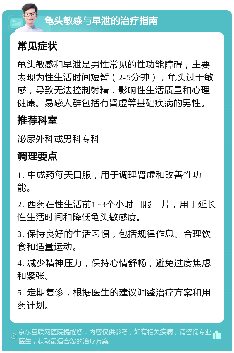 龟头敏感与早泄的治疗指南 常见症状 龟头敏感和早泄是男性常见的性功能障碍，主要表现为性生活时间短暂（2-5分钟），龟头过于敏感，导致无法控制射精，影响性生活质量和心理健康。易感人群包括有肾虚等基础疾病的男性。 推荐科室 泌尿外科或男科专科 调理要点 1. 中成药每天口服，用于调理肾虚和改善性功能。 2. 西药在性生活前1~3个小时口服一片，用于延长性生活时间和降低龟头敏感度。 3. 保持良好的生活习惯，包括规律作息、合理饮食和适量运动。 4. 减少精神压力，保持心情舒畅，避免过度焦虑和紧张。 5. 定期复诊，根据医生的建议调整治疗方案和用药计划。