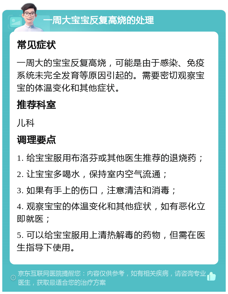 一周大宝宝反复高烧的处理 常见症状 一周大的宝宝反复高烧，可能是由于感染、免疫系统未完全发育等原因引起的。需要密切观察宝宝的体温变化和其他症状。 推荐科室 儿科 调理要点 1. 给宝宝服用布洛芬或其他医生推荐的退烧药； 2. 让宝宝多喝水，保持室内空气流通； 3. 如果有手上的伤口，注意清洁和消毒； 4. 观察宝宝的体温变化和其他症状，如有恶化立即就医； 5. 可以给宝宝服用上清热解毒的药物，但需在医生指导下使用。