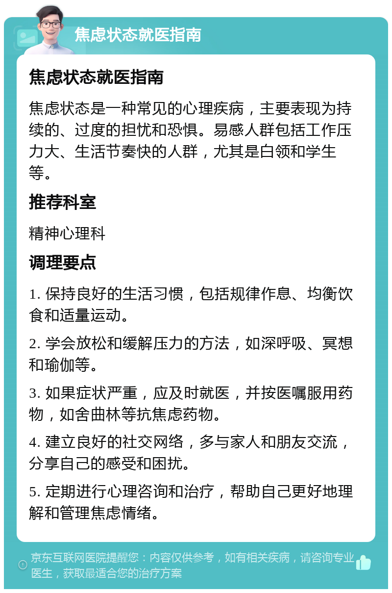 焦虑状态就医指南 焦虑状态就医指南 焦虑状态是一种常见的心理疾病，主要表现为持续的、过度的担忧和恐惧。易感人群包括工作压力大、生活节奏快的人群，尤其是白领和学生等。 推荐科室 精神心理科 调理要点 1. 保持良好的生活习惯，包括规律作息、均衡饮食和适量运动。 2. 学会放松和缓解压力的方法，如深呼吸、冥想和瑜伽等。 3. 如果症状严重，应及时就医，并按医嘱服用药物，如舍曲林等抗焦虑药物。 4. 建立良好的社交网络，多与家人和朋友交流，分享自己的感受和困扰。 5. 定期进行心理咨询和治疗，帮助自己更好地理解和管理焦虑情绪。