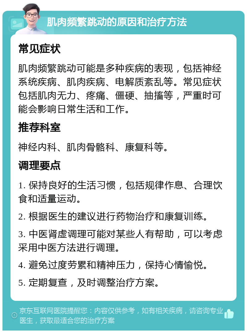 肌肉频繁跳动的原因和治疗方法 常见症状 肌肉频繁跳动可能是多种疾病的表现，包括神经系统疾病、肌肉疾病、电解质紊乱等。常见症状包括肌肉无力、疼痛、僵硬、抽搐等，严重时可能会影响日常生活和工作。 推荐科室 神经内科、肌肉骨骼科、康复科等。 调理要点 1. 保持良好的生活习惯，包括规律作息、合理饮食和适量运动。 2. 根据医生的建议进行药物治疗和康复训练。 3. 中医肾虚调理可能对某些人有帮助，可以考虑采用中医方法进行调理。 4. 避免过度劳累和精神压力，保持心情愉悦。 5. 定期复查，及时调整治疗方案。