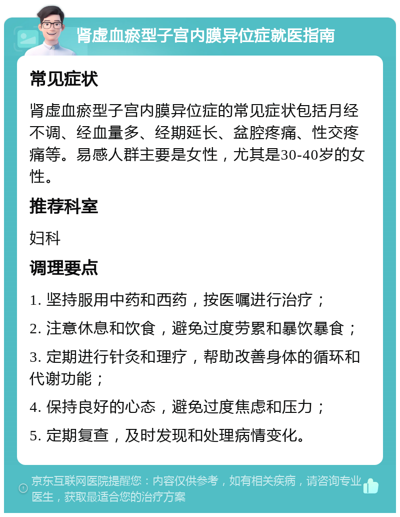 肾虚血瘀型子宫内膜异位症就医指南 常见症状 肾虚血瘀型子宫内膜异位症的常见症状包括月经不调、经血量多、经期延长、盆腔疼痛、性交疼痛等。易感人群主要是女性，尤其是30-40岁的女性。 推荐科室 妇科 调理要点 1. 坚持服用中药和西药，按医嘱进行治疗； 2. 注意休息和饮食，避免过度劳累和暴饮暴食； 3. 定期进行针灸和理疗，帮助改善身体的循环和代谢功能； 4. 保持良好的心态，避免过度焦虑和压力； 5. 定期复查，及时发现和处理病情变化。