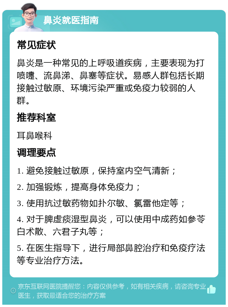 鼻炎就医指南 常见症状 鼻炎是一种常见的上呼吸道疾病，主要表现为打喷嚏、流鼻涕、鼻塞等症状。易感人群包括长期接触过敏原、环境污染严重或免疫力较弱的人群。 推荐科室 耳鼻喉科 调理要点 1. 避免接触过敏原，保持室内空气清新； 2. 加强锻炼，提高身体免疫力； 3. 使用抗过敏药物如扑尔敏、氯雷他定等； 4. 对于脾虚痰湿型鼻炎，可以使用中成药如参苓白术散、六君子丸等； 5. 在医生指导下，进行局部鼻腔治疗和免疫疗法等专业治疗方法。