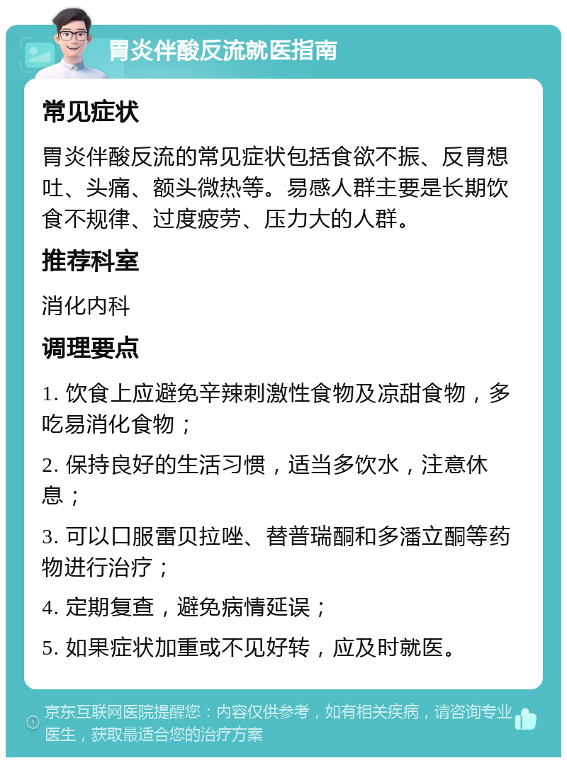 胃炎伴酸反流就医指南 常见症状 胃炎伴酸反流的常见症状包括食欲不振、反胃想吐、头痛、额头微热等。易感人群主要是长期饮食不规律、过度疲劳、压力大的人群。 推荐科室 消化内科 调理要点 1. 饮食上应避免辛辣刺激性食物及凉甜食物，多吃易消化食物； 2. 保持良好的生活习惯，适当多饮水，注意休息； 3. 可以口服雷贝拉唑、替普瑞酮和多潘立酮等药物进行治疗； 4. 定期复查，避免病情延误； 5. 如果症状加重或不见好转，应及时就医。